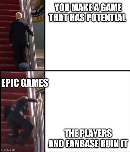 Fortnite in a nutshell | YOU MAKE A GAME THAT HAS POTENTIAL; EPIC GAMES; THE PLAYERS AND FANBASE RUIN IT | image tagged in joe biden falls down the stairs | made w/ Imgflip meme maker