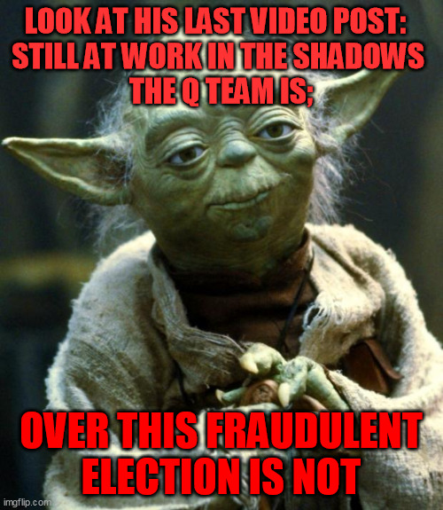Star Wars Yoda Meme | LOOK AT HIS LAST VIDEO POST:  
STILL AT WORK IN THE SHADOWS 
THE Q TEAM IS; OVER THIS FRAUDULENT ELECTION IS NOT | image tagged in memes,star wars yoda | made w/ Imgflip meme maker