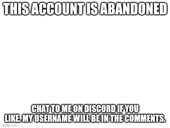 This account is abandoned! | THIS ACCOUNT IS ABANDONED; CHAT TO ME ON DISCORD IF YOU LIKE. MY USERNAME WILL BE IN THE COMMENTS. | image tagged in blank white template | made w/ Imgflip meme maker