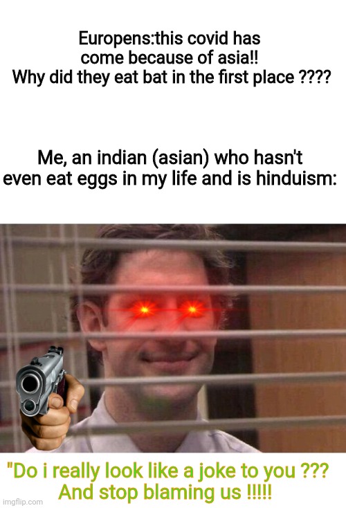 This needs to stop now !!!! Its not asia's fault its our fault | Europens:this covid has come because of asia!!
 Why did they eat bat in the first place ???? Me, an indian (asian) who hasn't even eat eggs in my life and is hinduism:; "Do i really look like a joke to you ???
And stop blaming us !!!!! | image tagged in jim office blinds | made w/ Imgflip meme maker