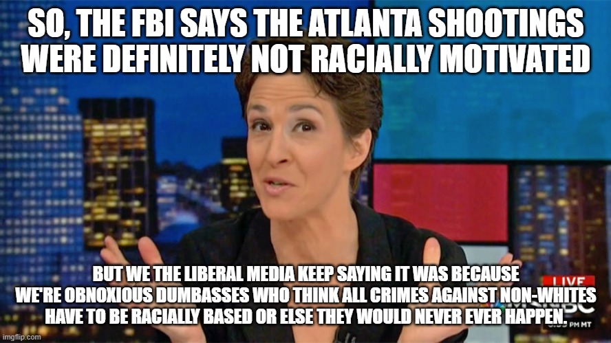 Rachel Maddow Blame Face | SO, THE FBI SAYS THE ATLANTA SHOOTINGS WERE DEFINITELY NOT RACIALLY MOTIVATED; BUT WE THE LIBERAL MEDIA KEEP SAYING IT WAS BECAUSE WE'RE OBNOXIOUS DUMBASSES WHO THINK ALL CRIMES AGAINST NON-WHITES HAVE TO BE RACIALLY BASED OR ELSE THEY WOULD NEVER EVER HAPPEN. | image tagged in rachel maddow blame face | made w/ Imgflip meme maker