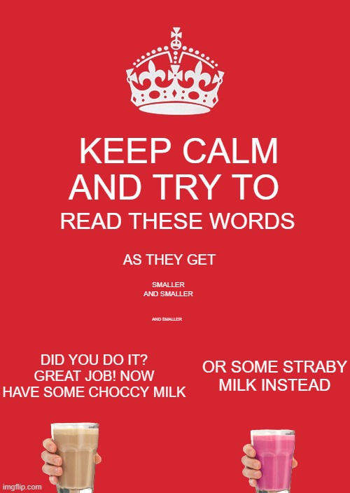 Eye Test | KEEP CALM AND TRY TO; READ THESE WORDS; AS THEY GET; SMALLER AND SMALLER; AND SMALLER; DID YOU DO IT? GREAT JOB! NOW HAVE SOME CHOCCY MILK; OR SOME STRABY MILK INSTEAD | image tagged in memes,you can do it,come on,oh come on | made w/ Imgflip meme maker