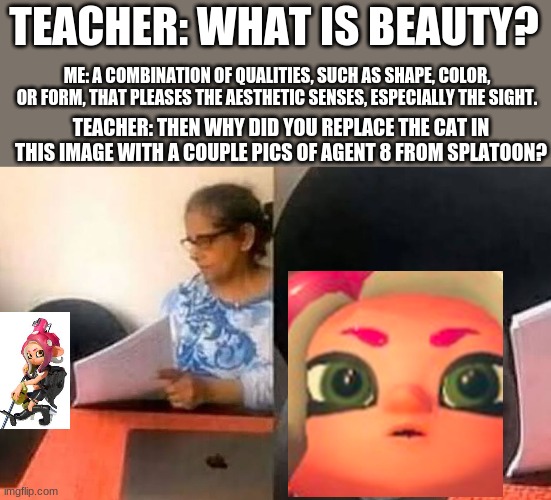 ...because she's cute | TEACHER: WHAT IS BEAUTY? ME: A COMBINATION OF QUALITIES, SUCH AS SHAPE, COLOR, OR FORM, THAT PLEASES THE AESTHETIC SENSES, ESPECIALLY THE SIGHT. TEACHER: THEN WHY DID YOU REPLACE THE CAT IN THIS IMAGE WITH A COUPLE PICS OF AGENT 8 FROM SPLATOON? | image tagged in cat interview,splatoon,octoling | made w/ Imgflip meme maker