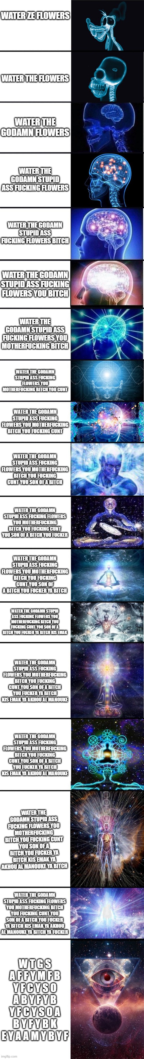 its over 9001 iq blyaaaaaat | WATER ZE FLOWERS; WATER THE FLOWERS; WATER THE GODAMN FLOWERS; WATER THE GODAMN STUPID ASS FUCKING FLOWERS; WATER THE GODAMN STUPID ASS FUCKING FLOWERS BITCH; WATER THE GODAMN STUPID ASS FUCKING FLOWERS YOU BITCH; WATER THE GODAMN STUPID ASS FUCKING FLOWERS YOU MOTHERFUCKING BITCH; WATER THE GODAMN STUPID ASS FUCKING FLOWERS YOU MOTHERFUCKING BITCH YOU CUNT; WATER THE GODAMN STUPID ASS FUCKING FLOWERS YOU MOTHERFUCKING BITCH YOU FUCKING CUNT; WATER THE GODAMN STUPID ASS FUCKING FLOWERS YOU MOTHERFUCKING BITCH YOU FUCKING CUNT YOU SON OF A BITCH; WATER THE GODAMN STUPID ASS FUCKING FLOWERS YOU MOTHERFUCKING BITCH YOU FUCKING CUNT YOU SON OF A BITCH YOU FUCKER; WATER THE GODAMN STUPID ASS FUCKING FLOWERS YOU MOTHERFUCKING BITCH YOU FUCKING CUNT YOU SON OF A BITCH YOU FUCKER YA BITCH; WATER THE GODAMN STUPID ASS FUCKING FLOWERS YOU MOTHERFUCKING BITCH YOU FUCKING CUNT YOU SON OF A BITCH YOU FUCKER YA BITCH KIS EMAK; WATER THE GODAMN STUPID ASS FUCKING FLOWERS YOU MOTHERFUCKING BITCH YOU FUCKING CUNT YOU SON OF A BITCH YOU FUCKER YA BITCH KIS EMAK YA AKHOU AL MANOUKE; WATER THE GODAMN STUPID ASS FUCKING FLOWERS YOU MOTHERFUCKING BITCH YOU FUCKING CUNT YOU SON OF A BITCH YOU FUCKER YA BITCH KIS EMAK YA AKHOU AL MANOUKE; WATER THE GODAMN STUPID ASS FUCKING FLOWERS YOU MOTHERFUCKING BITCH YOU FUCKING CUNT YOU SON OF A BITCH YOU FUCKER YA BITCH KIS EMAK YA AKHOU AL MANOUKE YA BITCH; WATER THE GODAMN STUPID ASS FUCKING FLOWERS YOU MOTHERFUCKING BITCH YOU FUCKING CUNT YOU SON OF A BITCH YOU FUCKER YA BITCH KIS EMAK YA AKHOU AL MANOUKE YA BITCH YA FUCKER; W T G S A F F Y M F B Y F C Y S O A B Y F Y B Y F C Y S O A B Y F Y B K E Y A A M Y B Y F | image tagged in expanding brain 9001 | made w/ Imgflip meme maker