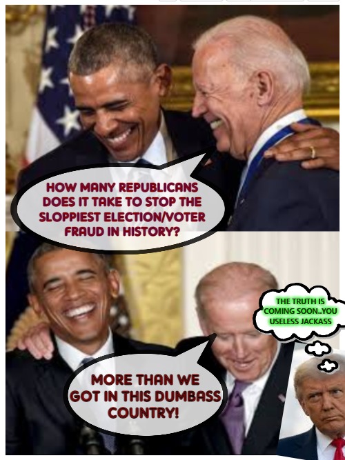 Laughing it up While They Can | HOW MANY REPUBLICANS
DOES IT TAKE TO STOP THE
SLOPPIEST ELECTION/VOTER
FRAUD IN HISTORY? THE TRUTH IS
COMING SOON..YOU USELESS JACKASS; MORE THAN WE GOT IN THIS DUMBASS
COUNTRY! | image tagged in balack o'bumbler hiden biden | made w/ Imgflip meme maker