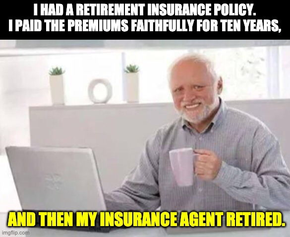 Retirement | I HAD A RETIREMENT INSURANCE POLICY. I PAID THE PREMIUMS FAITHFULLY FOR TEN YEARS, AND THEN MY INSURANCE AGENT RETIRED. | image tagged in harold | made w/ Imgflip meme maker