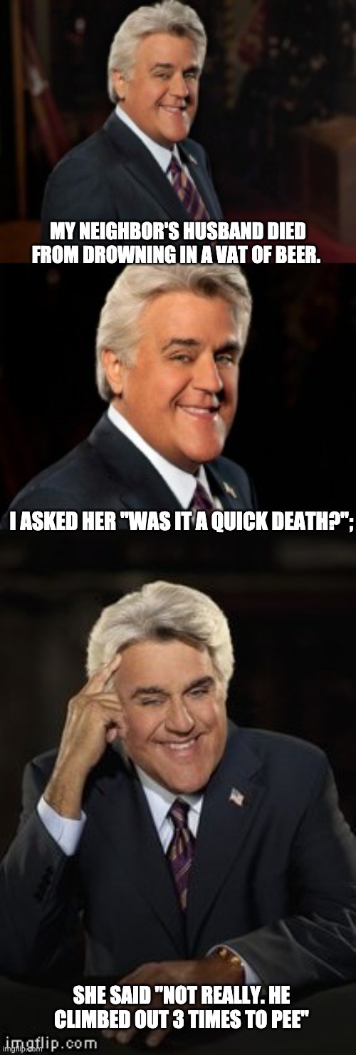 Quick death? | MY NEIGHBOR'S HUSBAND DIED FROM DROWNING IN A VAT OF BEER. I ASKED HER "WAS IT A QUICK DEATH?";; SHE SAID "NOT REALLY. HE CLIMBED OUT 3 TIMES TO PEE" | image tagged in jay leno joke or bad pun | made w/ Imgflip meme maker