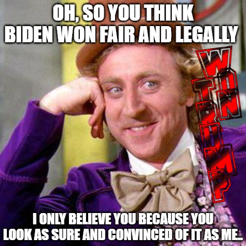 TRUMP WON | OH, SO YOU THINK BIDEN WON FAIR AND LEGALLY; W
O
N; T
R
U
M
P; I ONLY BELIEVE YOU BECAUSE YOU LOOK AS SURE AND CONVINCED OF IT AS ME.. | image tagged in willy wonka blank | made w/ Imgflip meme maker