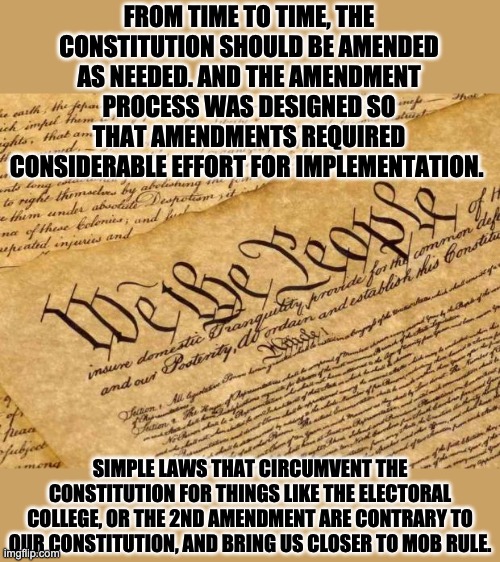 Amendments | FROM TIME TO TIME, THE CONSTITUTION SHOULD BE AMENDED AS NEEDED. AND THE AMENDMENT PROCESS WAS DESIGNED SO THAT AMENDMENTS REQUIRED CONSIDERABLE EFFORT FOR IMPLEMENTATION. SIMPLE LAWS THAT CIRCUMVENT THE CONSTITUTION FOR THINGS LIKE THE ELECTORAL COLLEGE, OR THE 2ND AMENDMENT ARE CONTRARY TO OUR CONSTITUTION, AND BRING US CLOSER TO MOB RULE. | image tagged in constitution | made w/ Imgflip meme maker