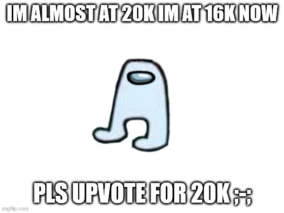 20k pls | IM ALMOST AT 20K IM AT 16K NOW; PLS UPVOTE FOR 20K ;-; | image tagged in blank white template | made w/ Imgflip meme maker