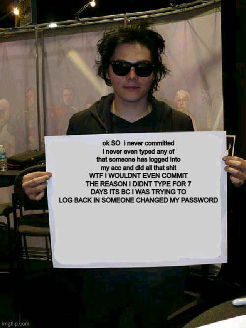 Im saying this bc some people said i did this when i never | ok SO  i never committed i never even typed any of that someone has logged into my acc and did all that shit WTF I WOULDNT EVEN COMMIT THE REASON I DIDNT TYPE FOR 7 DAYS ITS BC I WAS TRYING TO LOG BACK IN SOMEONE CHANGED MY PASSWORD | image tagged in gerard way holding sign | made w/ Imgflip meme maker