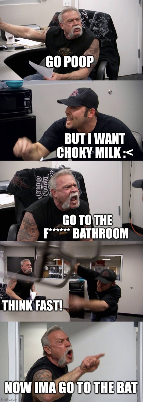 American Chopper Argument | GO POOP; BUT I WANT CHOKY MILK :<; GO TO THE F****** BATHROOM; THINK FAST! NOW IMA GO TO THE BATHROOM | image tagged in memes,american chopper argument | made w/ Imgflip meme maker