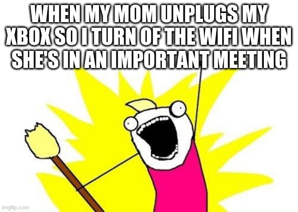 X All The Y | WHEN MY MOM UNPLUGS MY XBOX SO I TURN OF THE WIFI WHEN SHE'S IN AN IMPORTANT MEETING | image tagged in memes,x all the y | made w/ Imgflip meme maker