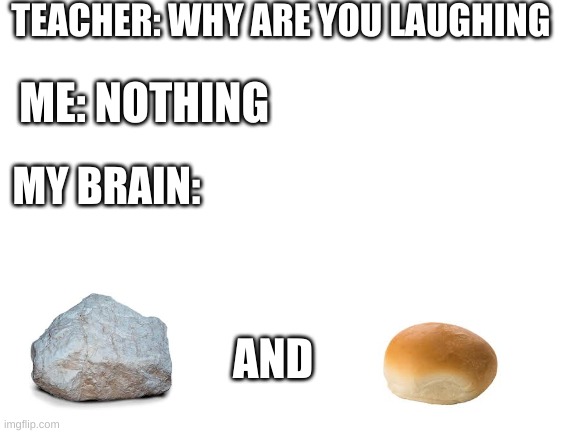 Teacher what are you laughing at | TEACHER: WHY ARE YOU LAUGHING; ME: NOTHING; MY BRAIN:; AND | image tagged in blank white template,teacher what are you laughing at,memes | made w/ Imgflip meme maker