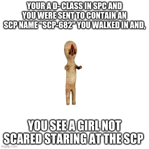 Blank Transparent Square Meme | YOUR A D- CLASS IN SPC AND YOU WERE SENT TO CONTAIN AN SCP NAME "SCP-682" YOU WALKED IN AND, YOU SEE A GIRL NOT SCARED STARING AT THE SCP | image tagged in memes,blank transparent square | made w/ Imgflip meme maker