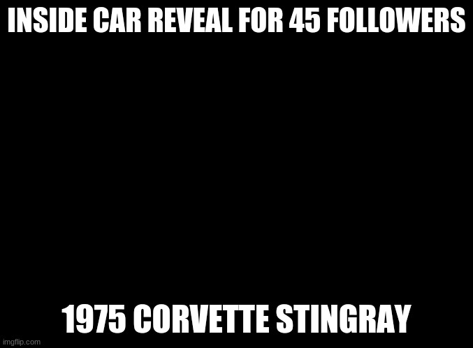 6 more | INSIDE CAR REVEAL FOR 45 FOLLOWERS; 1975 CORVETTE STINGRAY | image tagged in blank black,memes,car,reveal,time,boiiii | made w/ Imgflip meme maker
