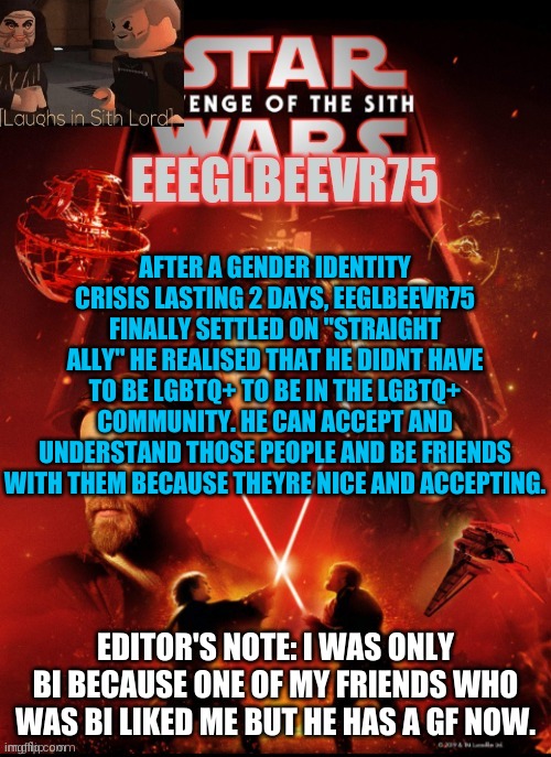 i still might be ace or demi | AFTER A GENDER IDENTITY CRISIS LASTING 2 DAYS, EEGLBEEVR75 FINALLY SETTLED ON "STRAIGHT ALLY" HE REALISED THAT HE DIDNT HAVE TO BE LGBTQ+ TO BE IN THE LGBTQ+ COMMUNITY. HE CAN ACCEPT AND UNDERSTAND THOSE PEOPLE AND BE FRIENDS WITH THEM BECAUSE THEYRE NICE AND ACCEPTING. EDITOR'S NOTE: I WAS ONLY BI BECAUSE ONE OF MY FRIENDS WHO WAS BI LIKED ME BUT HE HAS A GF NOW. | image tagged in eeglbeevr75's other announcement | made w/ Imgflip meme maker