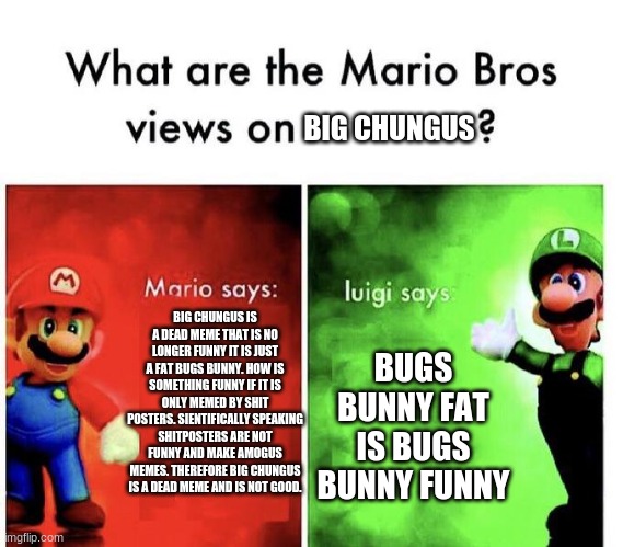 Mario's Views on Big Chungus PT.1 | BIG CHUNGUS; BIG CHUNGUS IS A DEAD MEME THAT IS NO LONGER FUNNY IT IS JUST A FAT BUGS BUNNY. HOW IS SOMETHING FUNNY IF IT IS ONLY MEMED BY SHIT POSTERS. SIENTIFICALLY SPEAKING SHITPOSTERS ARE NOT FUNNY AND MAKE AMOGUS MEMES. THEREFORE BIG CHUNGUS IS A DEAD MEME AND IS NOT GOOD. BUGS BUNNY FAT IS BUGS BUNNY FUNNY | image tagged in mario bros views,original meme,big chungus | made w/ Imgflip meme maker