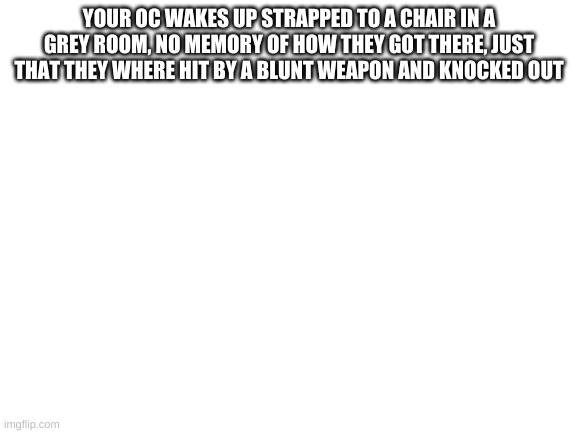 Blank White Template | YOUR OC WAKES UP STRAPPED TO A CHAIR IN A GREY ROOM, NO MEMORY OF HOW THEY GOT THERE, JUST THAT THEY WHERE HIT BY A BLUNT WEAPON AND KNOCKED OUT | image tagged in blank white template | made w/ Imgflip meme maker