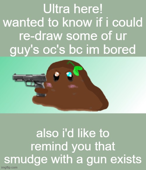 comment an image of ur oc if u want me to re-draw it | Ultra here!
wanted to know if i could re-draw some of ur guy's oc's bc im bored; also i'd like to remind you that smudge with a gun exists | image tagged in re-draw,art,original character | made w/ Imgflip meme maker