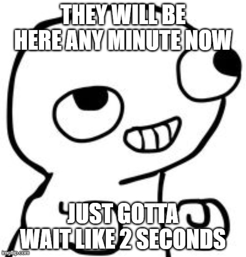 JUST GOTTA WAIT...JUST GOTTA WAIT... | THEY WILL BE HERE ANY MINUTE NOW; JUST GOTTA WAIT LIKE 2 SECONDS | image tagged in fsjal | made w/ Imgflip meme maker