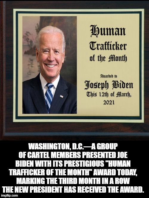 Human Trafficker of the Month! | WASHINGTON, D.C.—A GROUP OF CARTEL MEMBERS PRESENTED JOE BIDEN WITH ITS PRESTIGIOUS "HUMAN TRAFFICKER OF THE MONTH" AWARD TODAY, MARKING THE THIRD MONTH IN A ROW THE NEW PRESIDENT HAS RECEIVED THE AWARD. | image tagged in morons,stupid liberals,stupid people,idiots,biden,illegal aliens | made w/ Imgflip meme maker