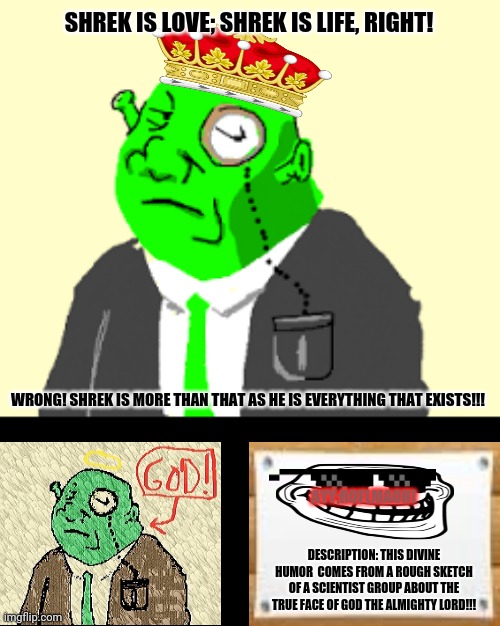 Fancy Shrek | SHREK IS LOVE; SHREK IS LIFE, RIGHT! WRONG! SHREK IS MORE THAN THAT AS HE IS EVERYTHING THAT EXISTS!!! AYY;ROFLMAOH! DESCRIPTION: THIS DIVINE HUMOR  COMES FROM A ROUGH SKETCH OF A SCIENTIST GROUP ABOUT THE TRUE FACE OF GOD THE ALMIGHTY LORD!!! | image tagged in memes,dear god,donkey from shrek | made w/ Imgflip meme maker