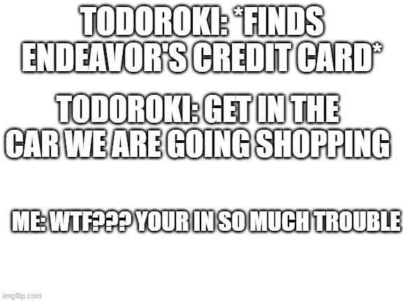 xD | TODOROKI: *FINDS ENDEAVOR'S CREDIT CARD*; TODOROKI: GET IN THE CAR WE ARE GOING SHOPPING; ME: WTF??? YOUR IN SO MUCH TROUBLE | image tagged in blank white template | made w/ Imgflip meme maker
