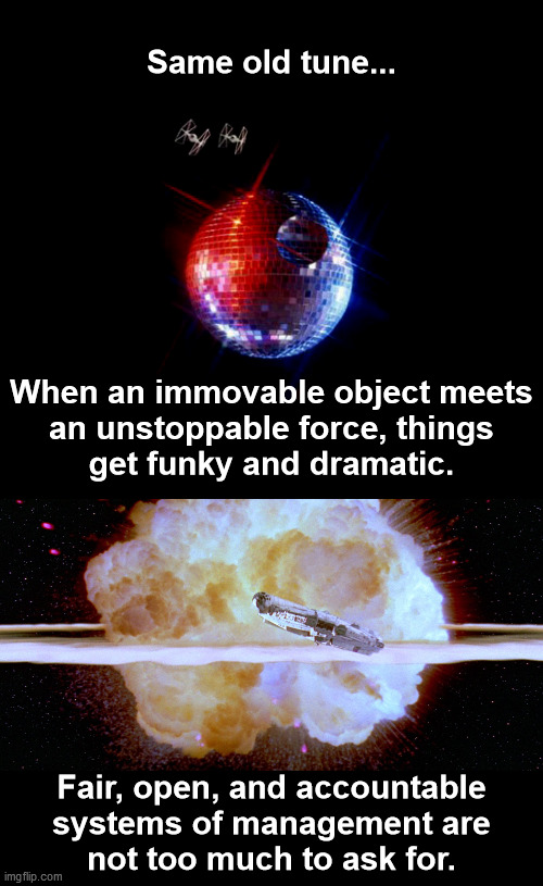 Same old tune... | Same old tune... When an immovable object meets
an unstoppable force, things
get funky and dramatic. Fair, open, and accountable
systems of management are
not too much to ask for. | image tagged in star wars tie fighters and disco ball death star,death star explosion,immovable object,unstoppable force,fair open accountable | made w/ Imgflip meme maker