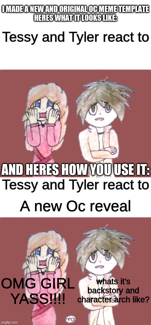 Feel free to use this or make your own version with your Oc's | I MADE A NEW AND ORIGINAL OC MEME TEMPLATE
HERES WHAT IT LOOKS LIKE:; AND HERES HOW YOU USE IT:; A new Oc reveal; OMG GIRL
YASS!!!! whats it's backstory and character arch like? | image tagged in blank white template,tessy and tyler react to | made w/ Imgflip meme maker