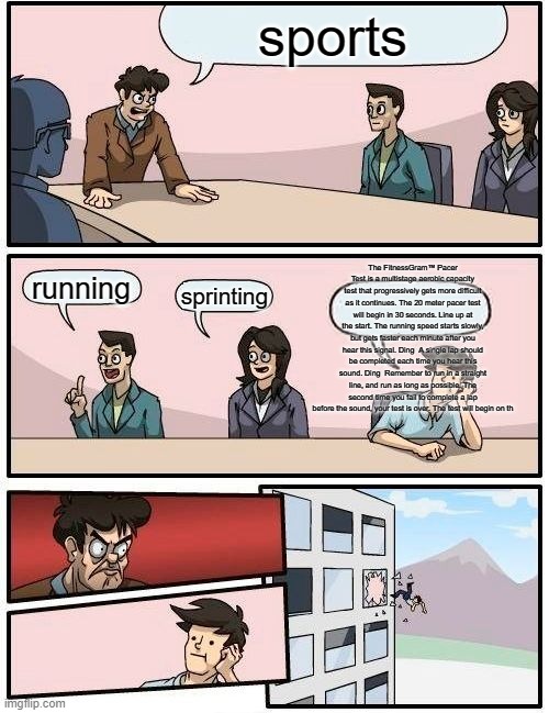 Boardroom Meeting Suggestion Meme | sports; The FitnessGram™ Pacer Test is a multistage aerobic capacity test that progressively gets more difficult as it continues. The 20 meter pacer test will begin in 30 seconds. Line up at the start. The running speed starts slowly, but gets faster each minute after you hear this signal. Ding  A single lap should be completed each time you hear this sound. Ding  Remember to run in a straight line, and run as long as possible. The second time you fail to complete a lap before the sound, your test is over. The test will begin on th; running; sprinting | image tagged in memes,boardroom meeting suggestion | made w/ Imgflip meme maker