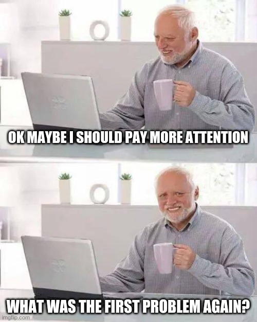 Hide the Pain Harold | OK MAYBE I SHOULD PAY MORE ATTENTION; WHAT WAS THE FIRST PROBLEM AGAIN? | image tagged in memes,hide the pain harold | made w/ Imgflip meme maker