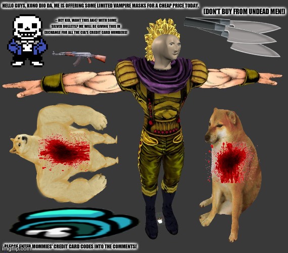 Epic jojo | HELLO GUYS, KONO DIO DA. ME IS OFFERING SOME LIMITED VAMPIRE MASKS FOR A CHEAP PRICE TODAY. (DON'T BUY FROM UNDEAD MEN!); ~ HEY KID, WANT THIS AK47 WITH SOME SILVER BULLETS? ME WILL BE GIVING THIS IN EXCHANGE FOR ALL THE CIA'S CREDIT CARD NUMBERS! PLEASE ENTER MOMMIES' CREDIT CARD CODES INTO THE COMMENTS! | image tagged in memes,dio brando,pun master sans | made w/ Imgflip meme maker