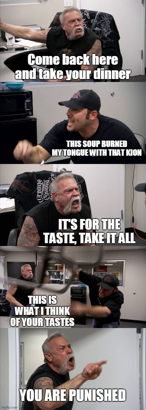 I'm the only one who has had that horrible feeling with kion? | Come back here and take your dinner; THIS SOUP BURNED MY TONGUE WITH THAT KION; IT'S FOR THE TASTE, TAKE IT ALL; THIS IS WHAT I THINK OF YOUR TASTES; YOU ARE PUNISHED | image tagged in memes,american chopper argument | made w/ Imgflip meme maker