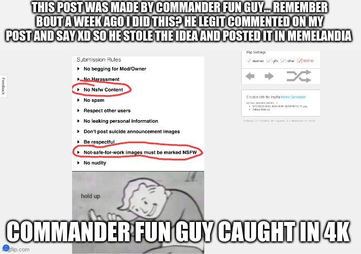 my link https://imgflip.com/i/525kv4 his link:https://imgflip.com/i/52mlzn COMMANDER FUN GUY CAUGHT IN 4k | THIS POST WAS MADE BY COMMANDER FUN GUY... REMEMBER BOUT A WEEK AGO I DID THIS? HE LEGIT COMMENTED ON MY POST AND SAY XD SO HE STOLE THE IDEA AND POSTED IT IN MEMELANDIA; COMMANDER FUN GUY CAUGHT IN 4K | image tagged in 4k | made w/ Imgflip meme maker