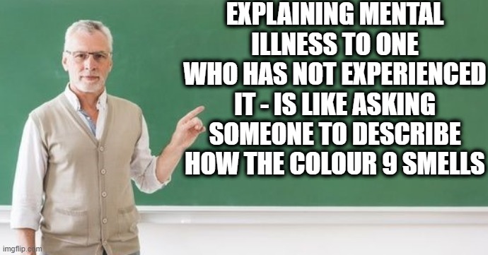 Mentall Illness in a Nutshell |  EXPLAINING MENTAL ILLNESS TO ONE WHO HAS NOT EXPERIENCED IT - IS LIKE ASKING SOMEONE TO DESCRIBE HOW THE COLOUR 9 SMELLS | image tagged in mental health,mental illness,depression sadness hurt pain anxiety,misery,suicide | made w/ Imgflip meme maker