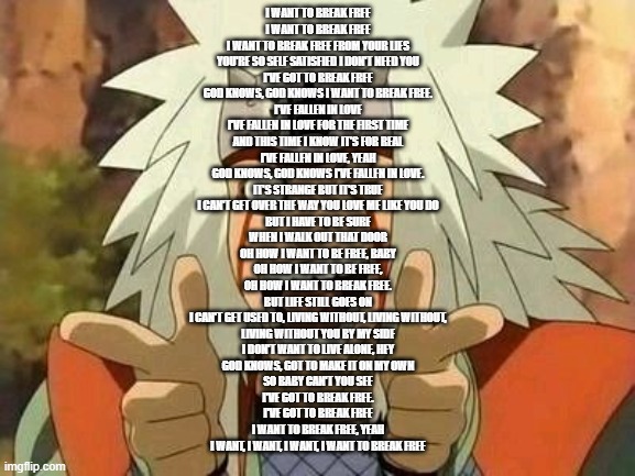 Guess le song lmao | I WANT TO BREAK FREE
I WANT TO BREAK FREE
I WANT TO BREAK FREE FROM YOUR LIES
YOU'RE SO SELF SATISFIED I DON'T NEED YOU
I'VE GOT TO BREAK FREE
GOD KNOWS, GOD KNOWS I WANT TO BREAK FREE.
I'VE FALLEN IN LOVE
I'VE FALLEN IN LOVE FOR THE FIRST TIME
AND THIS TIME I KNOW IT'S FOR REAL
I'VE FALLEN IN LOVE, YEAH
GOD KNOWS, GOD KNOWS I'VE FALLEN IN LOVE.
IT'S STRANGE BUT IT'S TRUE
I CAN'T GET OVER THE WAY YOU LOVE ME LIKE YOU DO
BUT I HAVE TO BE SURE
WHEN I WALK OUT THAT DOOR
OH HOW I WANT TO BE FREE, BABY
OH HOW I WANT TO BE FREE,
OH HOW I WANT TO BREAK FREE.
BUT LIFE STILL GOES ON
I CAN'T GET USED TO, LIVING WITHOUT, LIVING WITHOUT,
LIVING WITHOUT YOU BY MY SIDE
I DON'T WANT TO LIVE ALONE, HEY
GOD KNOWS, GOT TO MAKE IT ON MY OWN
SO BABY CAN'T YOU SEE
I'VE GOT TO BREAK FREE.
I'VE GOT TO BREAK FREE
I WANT TO BREAK FREE, YEAH
I WANT, I WANT, I WANT, I WANT TO BREAK FREE | image tagged in jiraiya | made w/ Imgflip meme maker