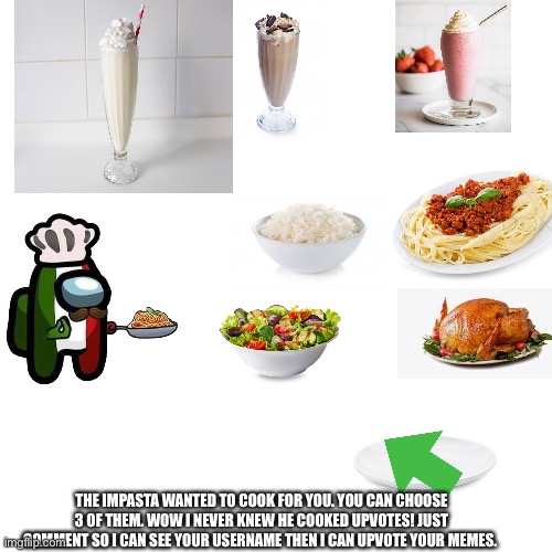 Blank Transparent Square | THE IMPASTA WANTED TO COOK FOR YOU. YOU CAN CHOOSE 3 OF THEM. WOW I NEVER KNEW HE COOKED UPVOTES! JUST COMMENT SO I CAN SEE YOUR USERNAME THEN I CAN UPVOTE YOUR MEMES. | image tagged in memes,food,drink,gif,gifs,restaurant | made w/ Imgflip meme maker