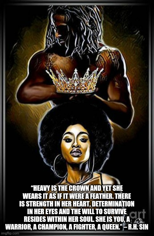 Black Queen |  “HEAVY IS THE CROWN AND YET SHE WEARS IT AS IF IT WERE A FEATHER. THERE IS STRENGTH IN HER HEART, DETERMINATION IN HER EYES AND THE WILL TO SURVIVE RESIDES WITHIN HER SOUL. SHE IS YOU, A WARRIOR, A CHAMPION, A FIGHTER, A QUEEN.” – R.H. SIN | image tagged in inspirational | made w/ Imgflip meme maker