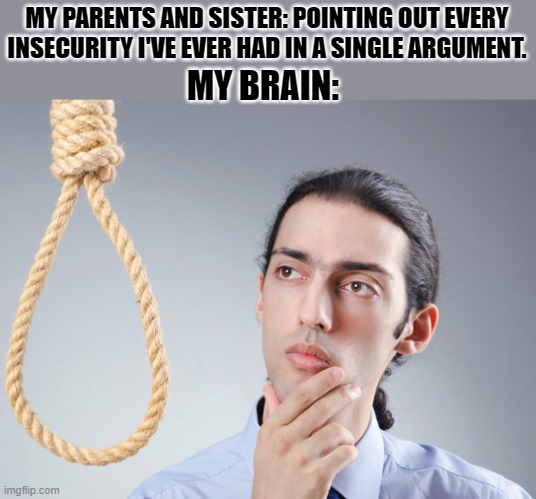 Thoughts | MY PARENTS AND SISTER: POINTING OUT EVERY INSECURITY I'VE EVER HAD IN A SINGLE ARGUMENT. MY BRAIN: | image tagged in noose,deep thoughts,suicide,dead,i have decided that i want to die,i want to die | made w/ Imgflip meme maker