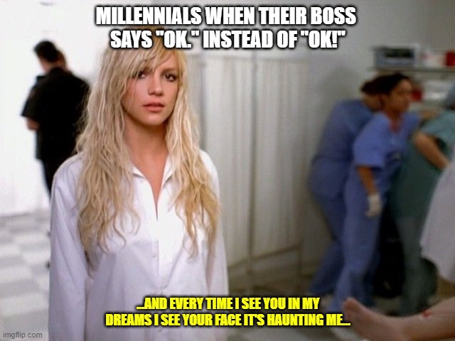 Millennials when their boss says "ok." instead of "ok!" - by @rod | MILLENNIALS WHEN THEIR BOSS 
SAYS "OK." INSTEAD OF "OK!"; ...AND EVERY TIME I SEE YOU IN MY DREAMS I SEE YOUR FACE IT'S HAUNTING ME... | image tagged in millennials,work,boss | made w/ Imgflip meme maker