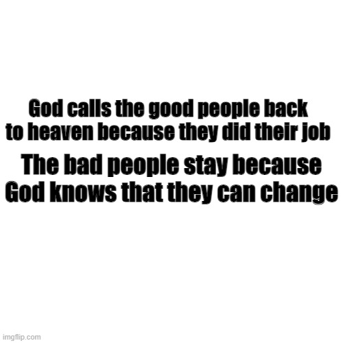 Blank Transparent Square | God calls the good people back to heaven because they did their job; The bad people stay because God knows that they can change | image tagged in memes,blank transparent square | made w/ Imgflip meme maker