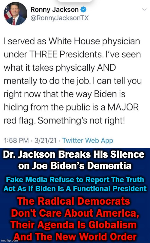Biden Is A PUPPET With DEMENTIA, Missing In Action While Media Pretend All Is Normal... |  Dr. Jackson Breaks His Silence 
on Joe Biden’s Dementia; Fake Media Refuse to Report The Truth
Act As If Biden Is A Functional President; The Radical Democrats 
Don't Care About America,
Their Agenda Is Globalism 
And The New World Order | image tagged in political,democratic socialism,joe biden,media mia,radical,america | made w/ Imgflip meme maker
