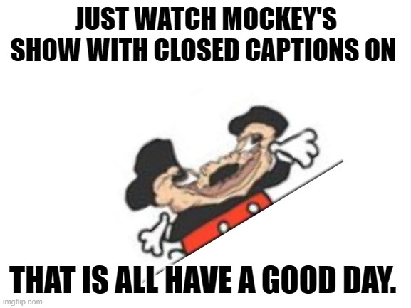 it will make your day. |  JUST WATCH MOCKEY'S SHOW WITH CLOSED CAPTIONS ON; THAT IS ALL HAVE A GOOD DAY. | image tagged in blank white template,that is the question,buff mickey mouse | made w/ Imgflip meme maker