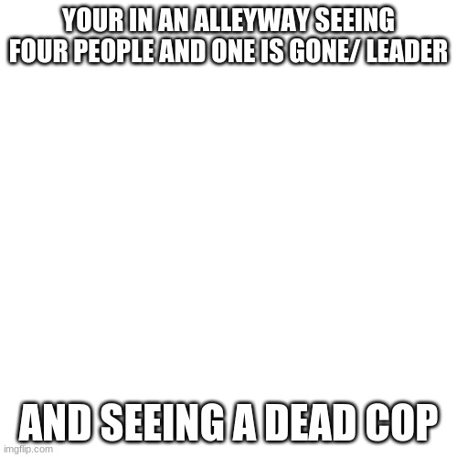 Blank Transparent Square | YOUR IN AN ALLEYWAY SEEING FOUR PEOPLE AND ONE IS GONE/ LEADER; AND SEEING A DEAD COP | image tagged in memes,blank transparent square | made w/ Imgflip meme maker