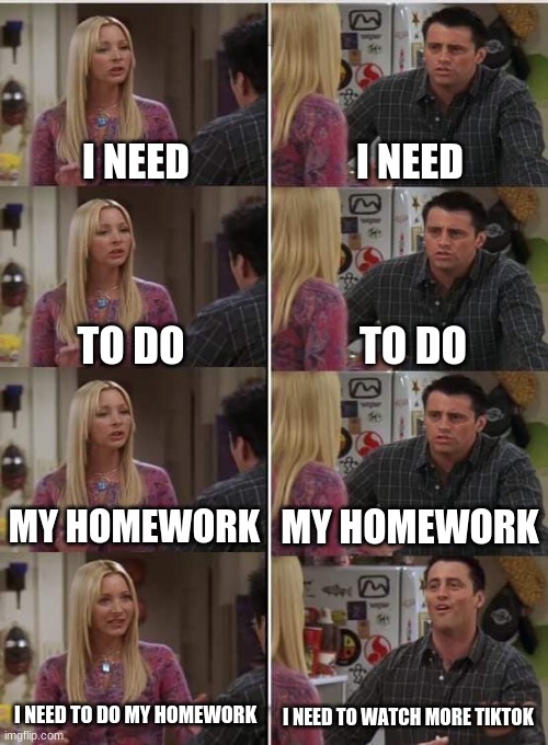 Homework VS. TikTok | I NEED; I NEED; TO DO; TO DO; MY HOMEWORK; MY HOMEWORK; I NEED TO DO MY HOMEWORK; I NEED TO WATCH MORE TIKTOK | image tagged in phoebe joey | made w/ Imgflip meme maker