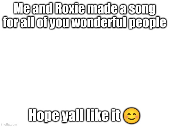 Link in comments | Me and Roxie made a song for all of you wonderful people; Hope yall like it 😊 | image tagged in blank white template | made w/ Imgflip meme maker