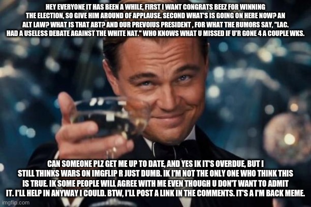 Hey Everyone | HEY EVERYONE IT HAS BEEN A WHILE, FIRST I WANT CONGRATS BEEZ FOR WINNING THE ELECTION, SO GIVE HIM AROUND OF APPLAUSE. SECOND WHAT'S IS GOING ON HERE NOW? AN ALT LAW? WHAT IS THAT ABT? AND OUR PREVOIUS PRESIDENT , FOR WHAT THE RUMORS SAY, "LAC. HAD A USELESS DEBATE AGAINST THE WHITE NAT." WHO KNOWS WHAT U MISSED IF U'R GONE 4 A COUPLE WKS. CAN SOMEONE PLZ GET ME UP TO DATE, AND YES IK IT'S OVERDUE, BUT I STILL THINKS WARS ON IMGFLIP R JUST DUMB. IK I'M NOT THE ONLY ONE WHO THINK THIS IS TRUE. IK SOME PEOPLE WILL AGREE WITH ME EVEN THOUGH U DON'T WANT TO ADMIT IT. I'LL HELP IN ANYWAY I COULD. BTW, I'LL POST A LINK IN THE COMMENTS. IT'S A I'M BACK MEME. | image tagged in memes,leonardo dicaprio cheers | made w/ Imgflip meme maker