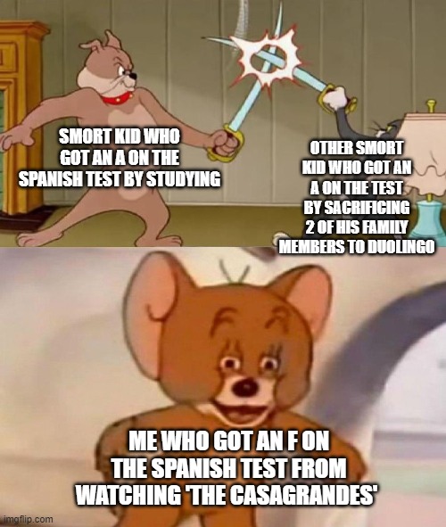 the Spanish test b like | SMORT KID WHO GOT AN A ON THE SPANISH TEST BY STUDYING; OTHER SMORT KID WHO GOT AN A ON THE TEST BY SACRIFICING 2 OF HIS FAMILY MEMBERS TO DUOLINGO; ME WHO GOT AN F ON THE SPANISH TEST FROM WATCHING 'THE CASAGRANDES' | image tagged in tom and jerry swordfight | made w/ Imgflip meme maker
