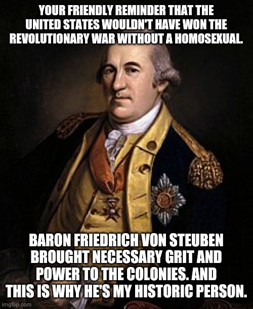 YOUR FRIENDLY REMINDER THAT THE UNITED STATES WOULDN'T HAVE WON THE REVOLUTIONARY WAR WITHOUT A HOMOSEXUAL. BARON FRIEDRICH VON STEUBEN BROUGHT NECESSARY GRIT AND POWER TO THE COLONIES. AND THIS IS WHY HE'S MY HISTORIC PERSON. | made w/ Imgflip meme maker